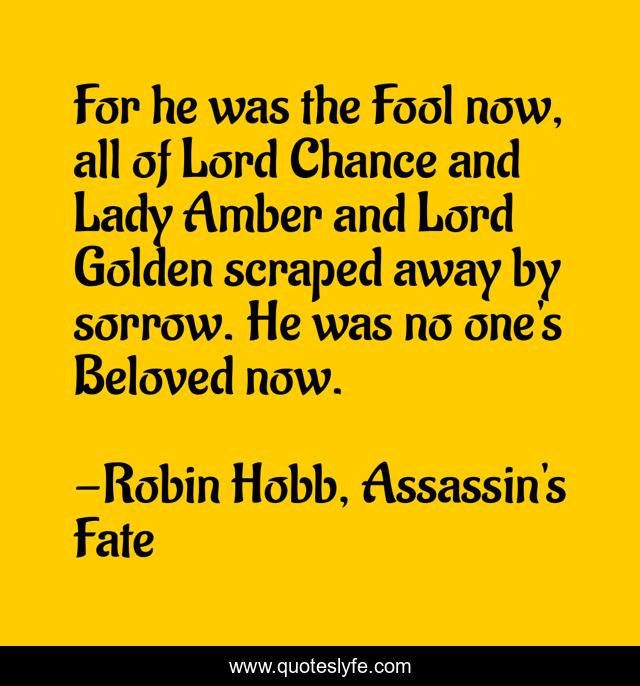 For he was the Fool now, all of Lord Chance and Lady Amber and Lord Golden scraped away by sorrow. He was no one's Beloved now.