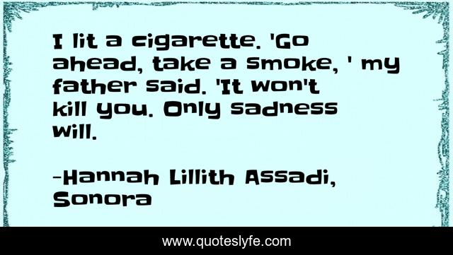 I lit a cigarette. 'Go ahead, take a smoke, ' my father said. 'It won't kill you. Only sadness will.