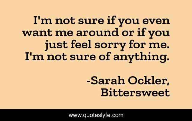 I'm not sure if you even want me around or if you just feel sorry for me. I'm not sure of anything.