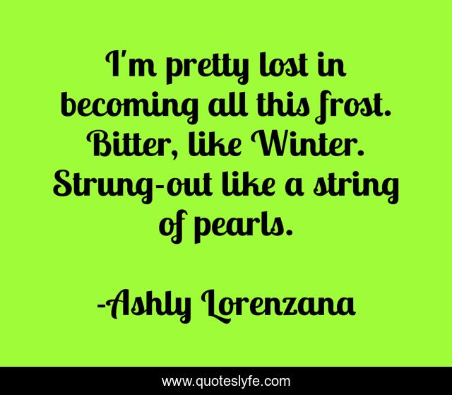 I'm pretty lost in becoming all this frost. Bitter, like Winter. Strung-out like a string of pearls.