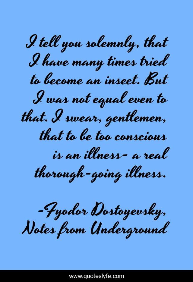 I tell you solemnly, that I have many times tried to become an insect. But I was not equal even to that. I swear, gentlemen, that to be too conscious is an illness- a real thorough-going illness.