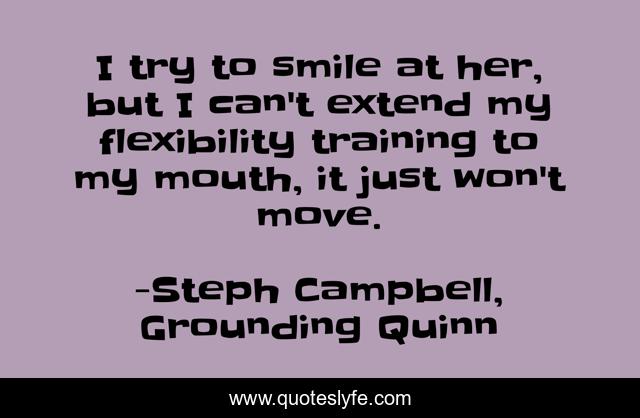 I try to smile at her, but I can't extend my flexibility training to my mouth, it just won't move.