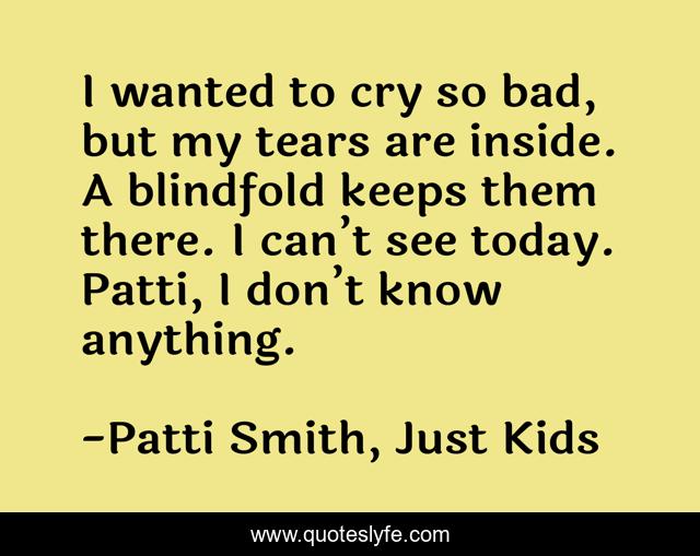 I wanted to cry so bad, but my tears are inside. A blindfold keeps them there. I can’t see today. Patti, I don’t know anything.