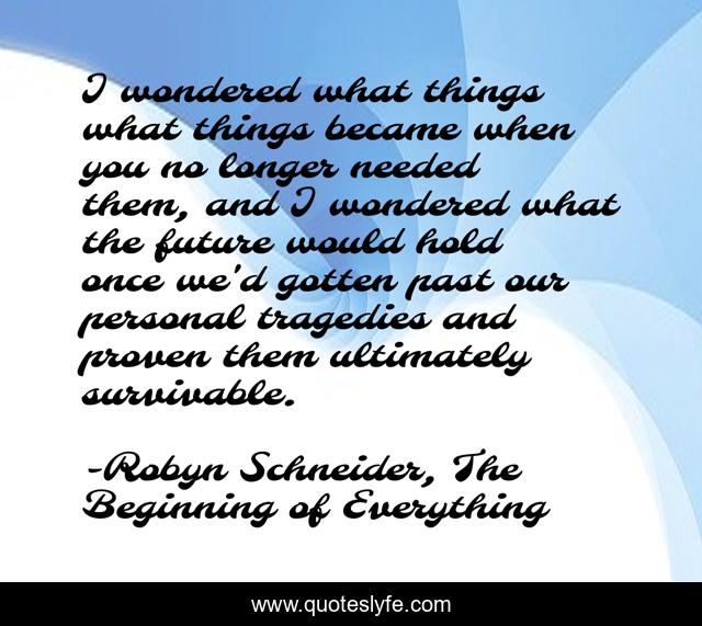 I wondered what things what things became when you no longer needed them, and I wondered what the future would hold once we'd gotten past our personal tragedies and proven them ultimately survivable.