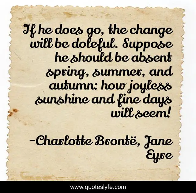 If he does go, the change will be doleful. Suppose he should be absent spring, summer, and autumn: how joyless sunshine and fine days will seem!
