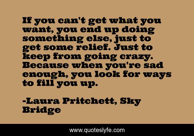 If you can't get what you want, you end up doing something else, just to get some relief. Just to keep from going crazy. Because when you're sad enough, you look for ways to fill you up.