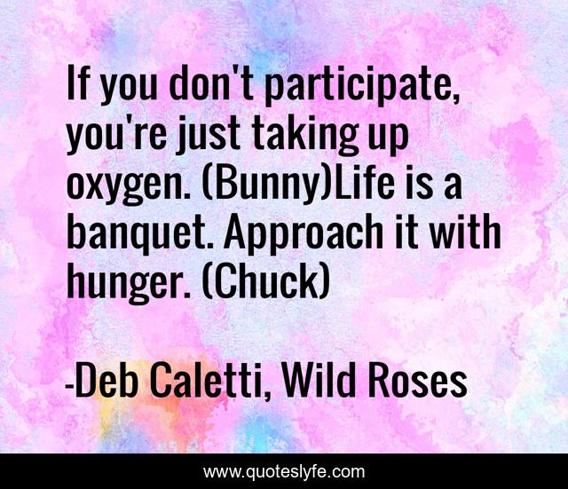 If you don't participate, you're just taking up oxygen. (Bunny)Life is a banquet. Approach it with hunger. (Chuck)