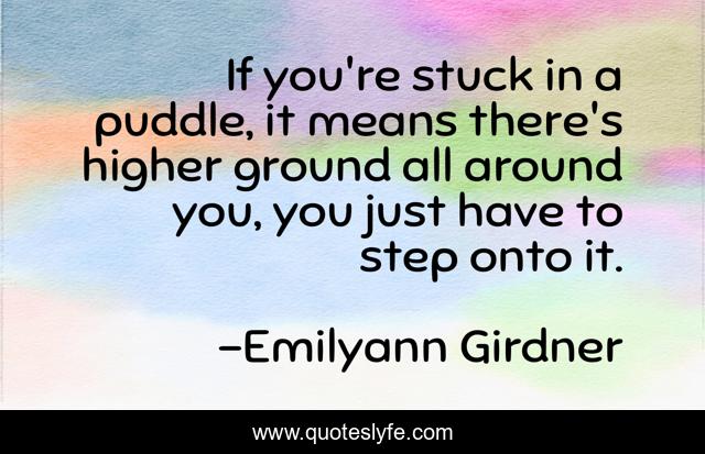 If you're stuck in a puddle, it means there's higher ground all around you, you just have to step onto it.