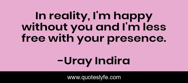 In reality, I'm happy without you and I'm less free with your presence.