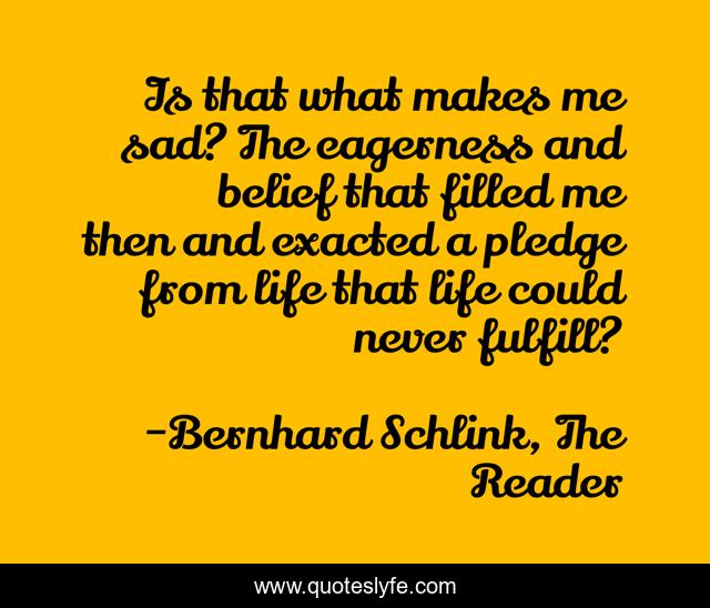 Is that what makes me sad? The eagerness and belief that filled me then and exacted a pledge from life that life could never fulfill?