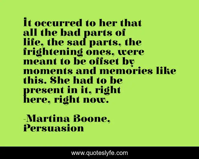 It occurred to her that all the bad parts of life, the sad parts, the frightening ones, were meant to be offset by moments and memories like this. She had to be present in it, right here, right now.