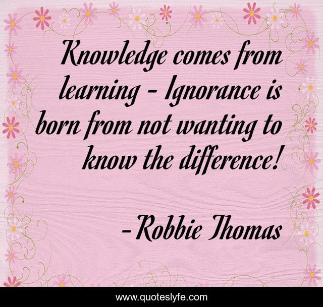 Knowledge comes from learning - Ignorance is born from not wanting to know the difference!