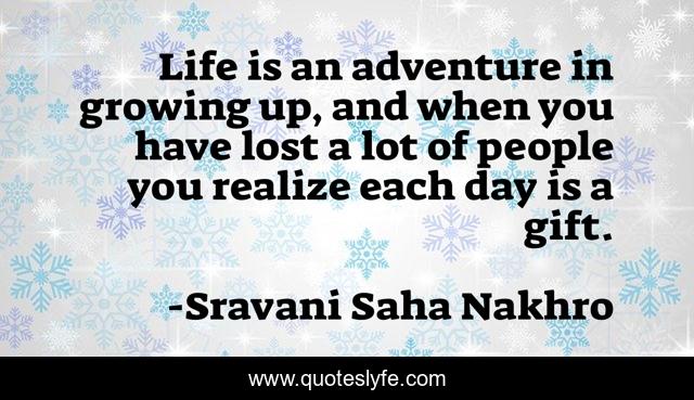 Life is an adventure in growing up, and when you have lost a lot of people you realize each day is a gift.