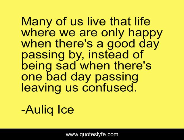 Many of us live that life where we are only happy when there's a good day passing by, instead of being sad when there's one bad day passing leaving us confused.