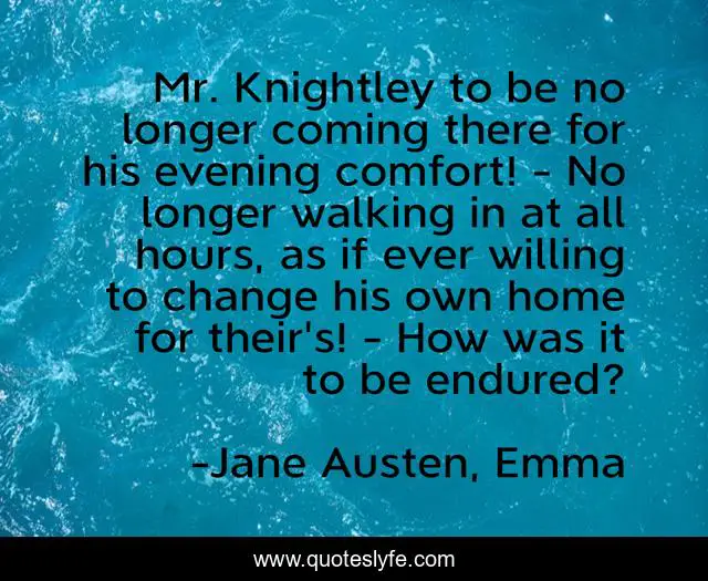 Mr. Knightley to be no longer coming there for his evening comfort! - No longer walking in at all hours, as if ever willing to change his own home for their's! - How was it to be endured?