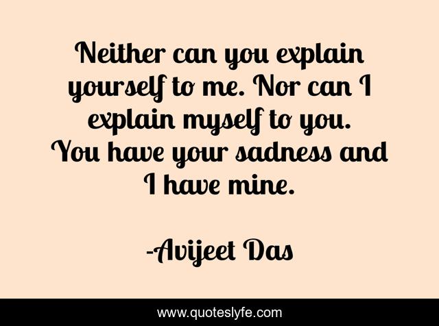 Neither can you explain yourself to me. Nor can I explain myself to you. You have your sadness and I have mine.