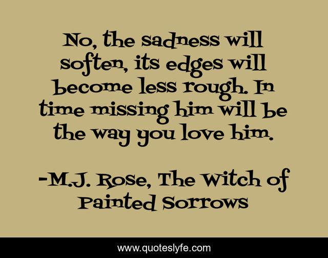 No, the sadness will soften, its edges will become less rough. In time missing him will be the way you love him.