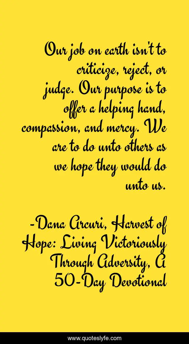 Our job on earth isn't to criticize, reject, or judge. Our purpose is to offer a helping hand, compassion, and mercy. We are to do unto others as we hope they would do unto us.