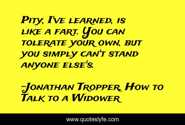Pity, I've learned, is like a fart. You can tolerate your own, but you simply can't stand anyone else's.