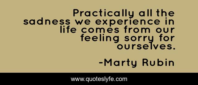 Practically all the sadness we experience in life comes from our feeling sorry for ourselves.