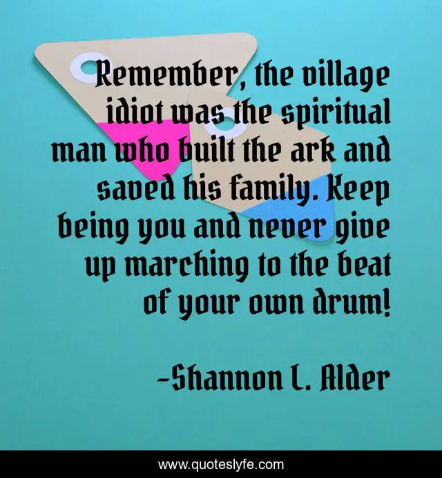 Remember, the village idiot was the spiritual man who built the ark and saved his family. Keep being you and never give up marching to the beat of your own drum!