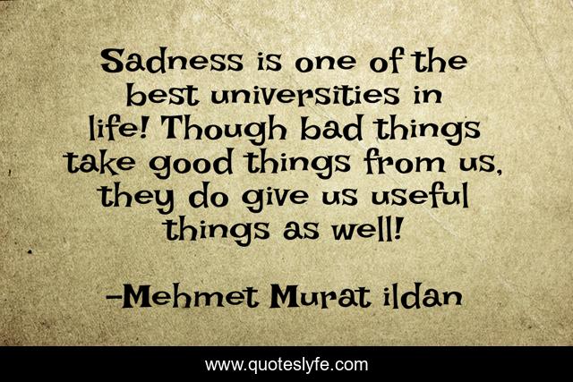 Sadness is one of the best universities in life! Though bad things take good things from us, they do give us useful things as well!
