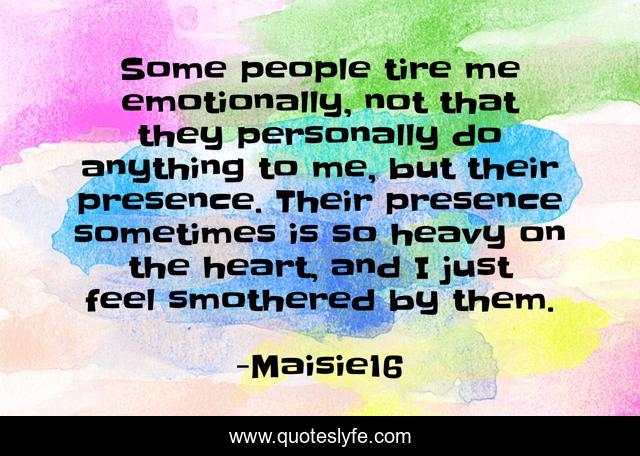 Some people tire me emotionally, not that they personally do anything to me, but their presence. Their presence sometimes is so heavy on the heart, and I just feel smothered by them.