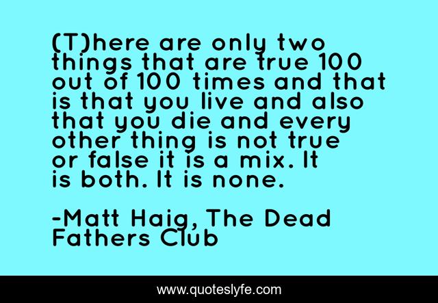 (T)here are only two things that are true 100 out of 100 times and that is that you live and also that you die and every other thing is not true or false it is a mix. It is both. It is none.