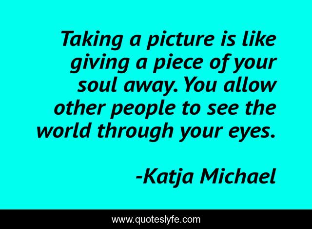 Taking a picture is like giving a piece of your soul away. You allow other people to see the world through your eyes.