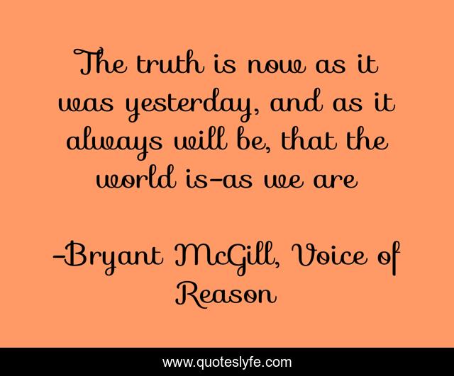 The truth is now as it was yesterday, and as it always will be, that the world is-as we are