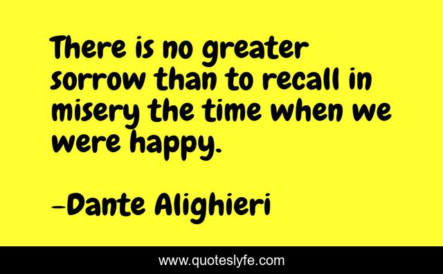 There is no greater sorrow than to recall in misery the time when we were happy.