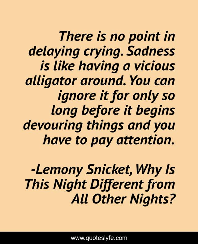 There is no point in delaying crying. Sadness is like having a vicious alligator around. You can ignore it for only so long before it begins devouring things and you have to pay attention.