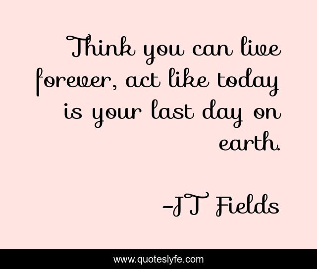 Think you can live forever, act like today is your last day on earth.