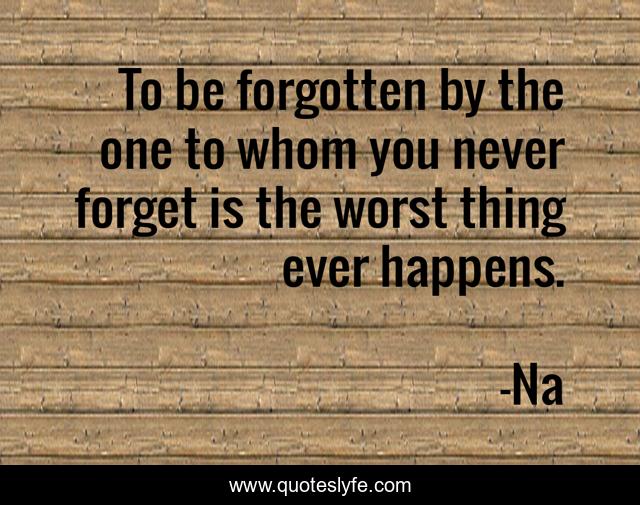 To be forgotten by the one to whom you never forget is the worst thing ever happens.