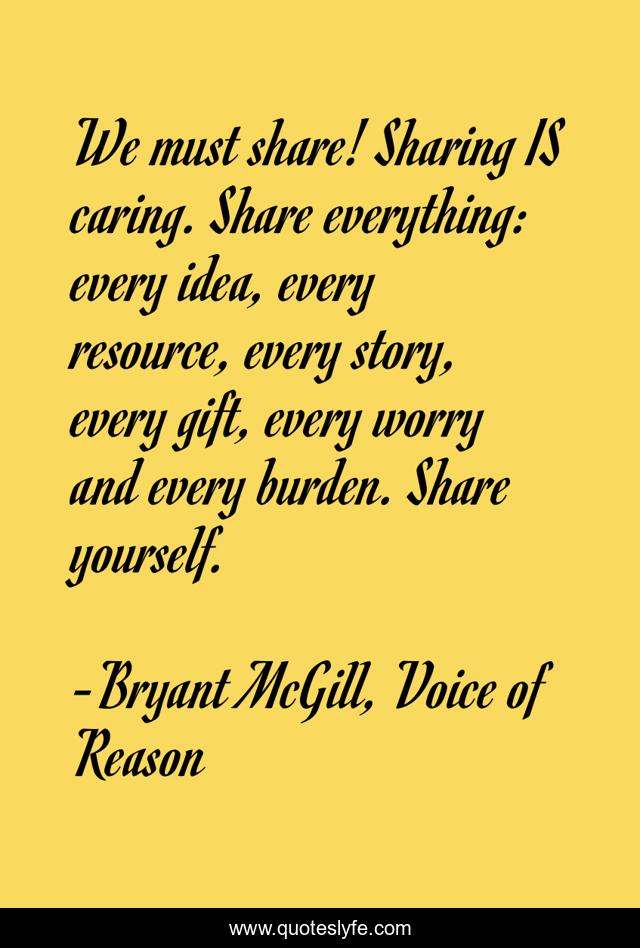 We must share! Sharing IS caring. Share everything: every idea, every resource, every story, every gift, every worry and every burden. Share yourself.
