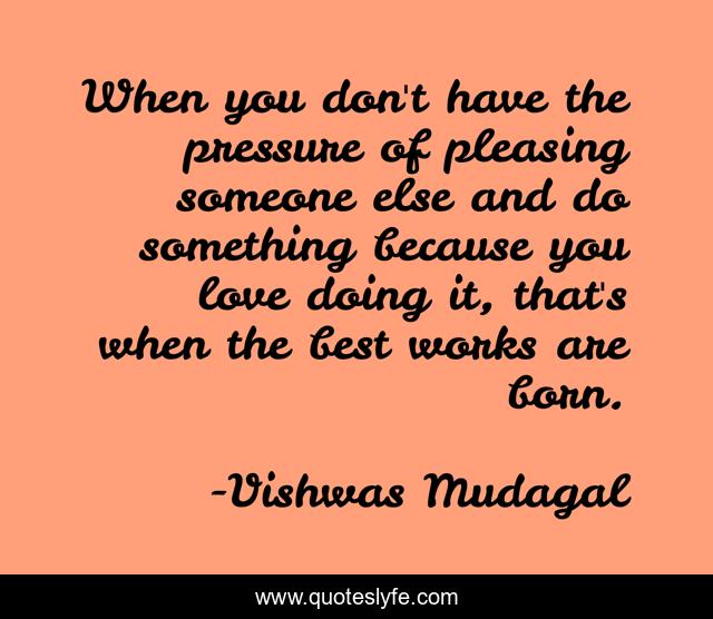 When you don't have the pressure of pleasing someone else and do something because you love doing it, that's when the best works are born.