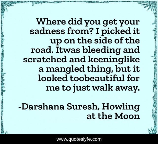 Where did you get your sadness from? I picked it up on the side of the road. Itwas bleeding and scratched and keeninglike a mangled thing, but it looked toobeautiful for me to just walk away.