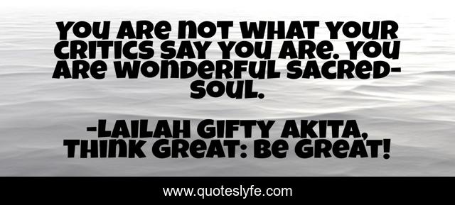 You are not what your critics say you are. You are wonderful sacred-soul.