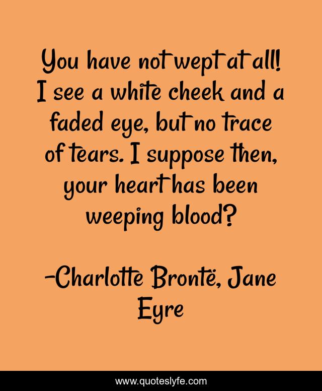 You have not wept at all! I see a white cheek and a faded eye, but no trace of tears. I suppose then, your heart has been weeping blood?