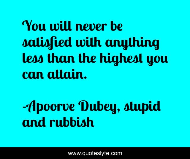 You will never be satisfied with anything less than the highest you can attain.
