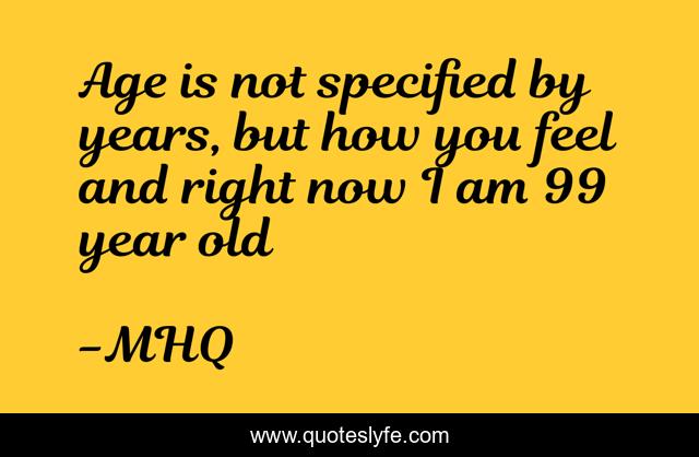 Age is not specified by years, but how you feel and right now I am 99 year old