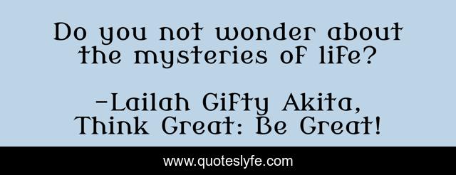 Do you not wonder about the mysteries of life?