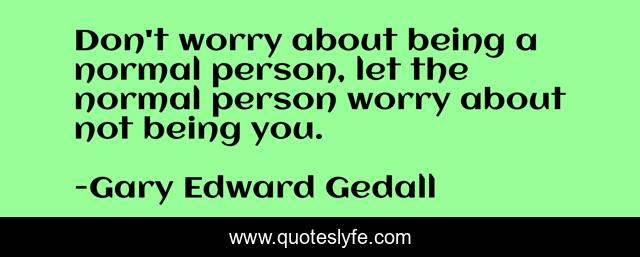 Don't worry about being a normal person, let the normal person worry about not being you.