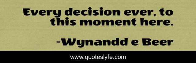 Every decision ever, to this moment here.