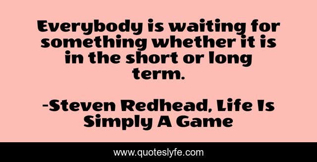 Everybody is waiting for something whether it is in the short or long term.