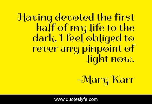 Having devoted the first half of my life to the dark, I feel obliged to rever any pinpoint of light now.