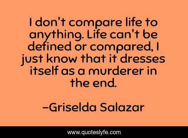 I don't compare life to anything. Life can't be defined or compared, I just know that it dresses itself as a murderer in the end.