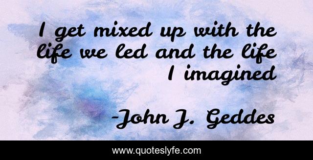 I get mixed up with the life we led and the life I imagined