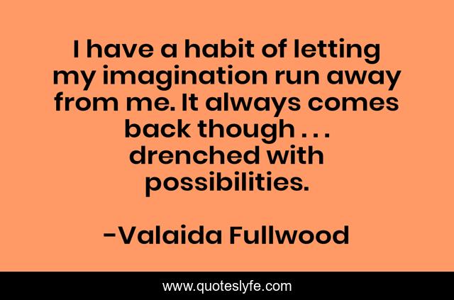I have a habit of letting my imagination run away from me. It always comes back though . . . drenched with possibilities.