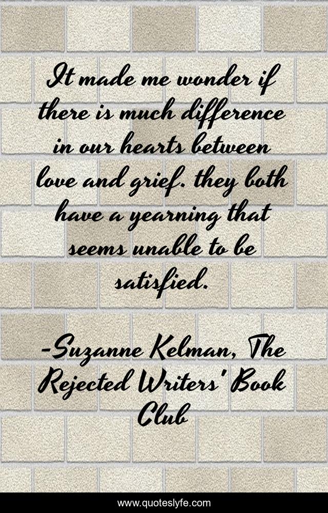 It made me wonder if there is much difference in our hearts between love and grief. they both have a yearning that seems unable to be satisfied.